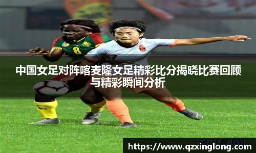 中国女足对阵喀麦隆女足精彩比分揭晓比赛回顾与精彩瞬间分析
